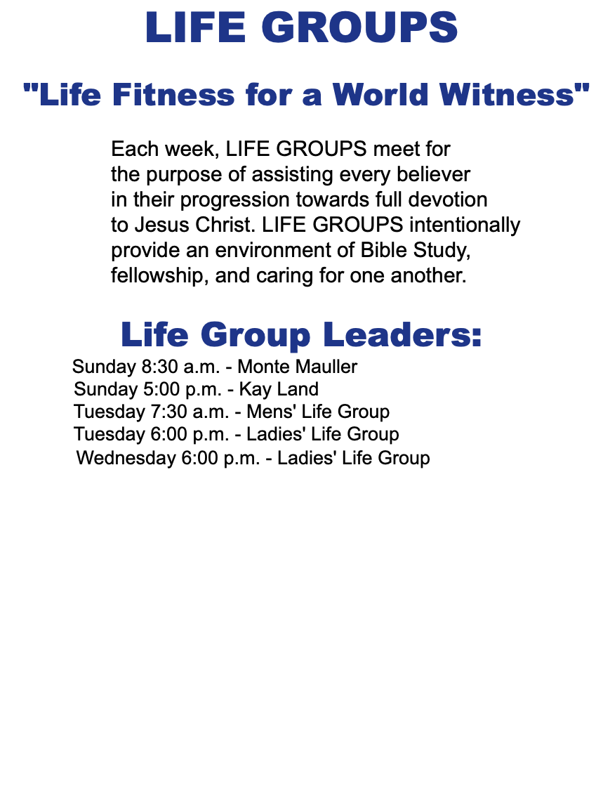 LIFE GROUPS "Life Fitness for a World Witness" Each week, LIFE GROUPS meet for the purpose of assisting every believer in their progression towards full devotion to Jesus Christ. LIFE GROUPS intentionally provide an environment of Bible Study, fellowship, and caring for one another. Life Group Leaders: Sunday 8:30 a.m. - Monte Mauller Sunday 5:00 p.m. - Kay Land Tuesday 7:30 a.m. - Mens' Life Group Tuesday 6:00 p.m. - Ladies' Life Group Wednesday 6:00 p.m. - Ladies' Life Group 