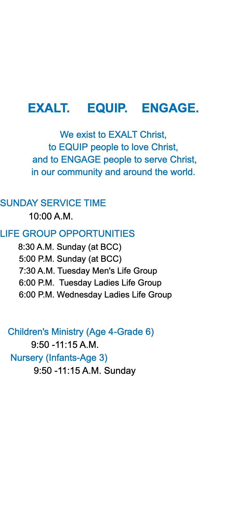 &nbsp;EXALT. EQUIP. ENGAGE. We exist to EXALT Christ, to EQUIP people to love Christ, and to ENGAGE people to serve Christ, in our community and around the world. SUNDAY SERVICE TIME 10:00 A.M. LIFE GROUP OPPORTUNITIES 8:30 A.M. Sunday (at BCC) 5:00 P.M. Sunday (at BCC) 7:30 A.M. Tuesday Men's Life Group 6:00 P.M. Tuesday Ladies Life Group 6:00 P.M. Wednesday Ladies Life Group Children's Ministry (Age 4-Grade 6) 9:50 -11:15 A.M. Nursery (Infants-Age 3) 9:50 -11:15 A.M. Sunday 